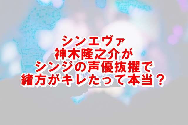 シンエヴァ神木隆之介が声優なぜ シンジ役で緒方がキレたって本当