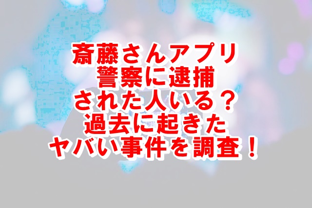 斎藤さんアプリで警察に逮捕された人いる 危ない事件はあったかを調査